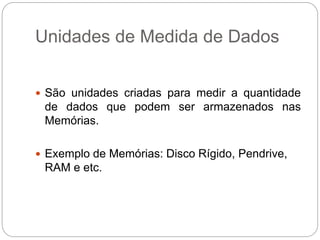 Unidades de Medida de Dados
 São unidades criadas para medir a quantidade
de dados que podem ser armazenados nas
Memórias.
 Exemplo de Memórias: Disco Rígido, Pendrive,
RAM e etc.
 