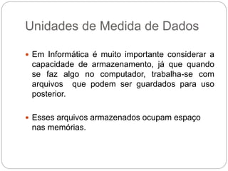 Unidades de Medida de Dados
 Em Informática é muito importante considerar a
capacidade de armazenamento, já que quando
se faz algo no computador, trabalha-se com
arquivos que podem ser guardados para uso
posterior.
 Esses arquivos armazenados ocupam espaço
nas memórias.
 