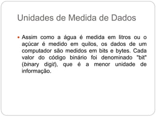 Unidades de Medida de Dados
 Assim como a água é medida em litros ou o
açúcar é medido em quilos, os dados de um
computador são medidos em bits e bytes. Cada
valor do código binário foi denominado "bit"
(binary digit), que é a menor unidade de
informação.
 