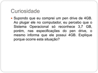 Curiosidade
 Supondo que eu comprei um pen drive de 4GB.
Ao plugar ele no computador, eu percebo que o
Sistema Operacional só reconhece 3,7 GB,
porém, nas especificações do pen drive, o
mesmo informa que ele possui 4GB. Explique
porque ocorre esta situação?
 