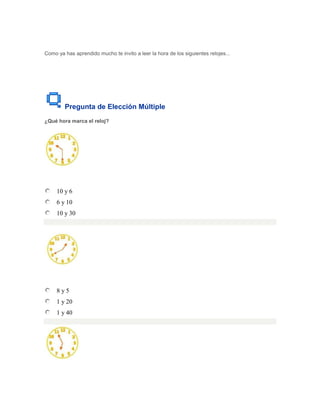 Como ya has aprendido mucho te invito a leer la hora de los siguientes relojes...




        Pregunta de Elección Múltiple
¿Qué hora marca el reloj?




     10 y 6
     6 y 10
     10 y 30




     8y5
     1 y 20
     1 y 40
 