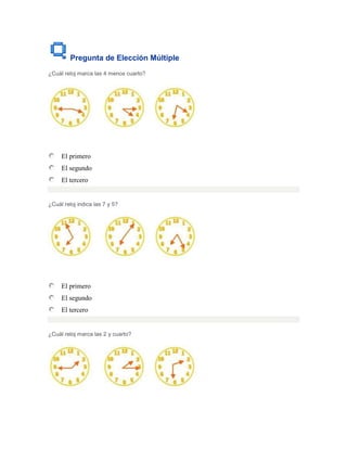 Pregunta de Elección Múltiple
¿Cuál reloj marca las 4 menos cuarto?




     El primero
     El segundo
     El tercero


¿Cuál reloj indica las 7 y 5?




     El primero
     El segundo
     El tercero


¿Cuál reloj marca las 2 y cuarto?
 