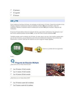 El primero
     El segundo
     El tercero


AM y PM
Como sabrás el día tiene 24 horas, sin embargo el reloj marca 12 horas. Cada día se divide en dos
mitades. Desde la medianoche hasta el mediodía se llama AM (ante meridiem, antes del
mediodía). Desde el mediodía hasta la medianoche se llama PM (post meridiem, después del
mediodía).

Si son las 8 horas debes indicar el momento del día, para evitar confusiones. Por ejemplo si son
las 8 de la mañana puedes escribir 8 AM, y si son las 8 de la noche anotarás 8 PM.

También puedes usar la notación de 24 horas. En este caso si son las 3 de la tarde, podrás decir
que son las 15 horas, ya que desde las cero horas de medianoche hasta las 3 de la tarde han
transcurrido 15 horas. Este tipo de notación se usa en algunos relojes digitales:




                                                          Veamos si puedes leer las siguientes




horas...




           Pregunta de Elección Múltiple
¿Qué hora es si el reloj marca 22:50?


     Las 10 menos 10 de la noche
     Las 11 menos 10 de la noche
     Las 10 menos 20 de la noche

¿Qué hora es si el reloj indica 9:45?


     Las 10 menos cuarto de la mañana
     Las 9 menos cuarto de la mañana
 