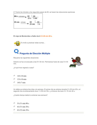 2.º Como los minutos y los segundos pasan de 60, se hacen las reducciones oportunas




El viaje de Montevideo a Salto duró 6 h 26 min 20 s.



          Te invito a practicar estas sumas...




        Pregunta de Elección Múltiple
Resuelve las siguientes situaciones:

Antonio se fue a la escuela a las 8 h 30 min. Permanece fuera de casa 5 h 40
min.

¿A qué hora regresó a casa?




     14 h 10 min
     13 h 10 min
     14 h 7 min


Un atleta se entrena tres días a la semana. El primer día se entrena durante 2 h 20 min 20 s; el
segundo día el entrenamiento dura 1 h 56 min 30 s, y el tercer día dura 2 h 15 min 40 s.

¿Cuánto tiempo dedicó a entrenar esa semana?




     5 h 31 min 90 s
     6 h 31 min 30 s
     6 h 32 min 30 s
 
