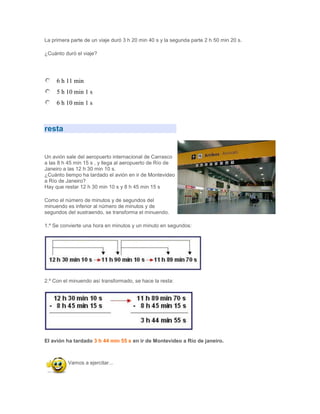 La primera parte de un viaje duró 3 h 20 min 40 s y la segunda parte 2 h 50 min 20 s.

¿Cuánto duró el viaje?




     6 h 11 min
     5 h 10 min 1 s
     6 h 10 min 1 s



resta


Un avión sale del aeropuerto internacional de Carrasco
a las 8 h 45 min 15 s , y llega al aeropuerto de Río de
Janeiro a las 12 h 30 min 10 s.
¿Cuánto tiempo ha tardado el avión en ir de Montevideo
a Río de Janeiro?
Hay que restar 12 h 30 min 10 s y 8 h 45 min 15 s

Como el número de minutos y de segundos del
minuendo es inferior al número de minutos y de
segundos del sustraendo, se transforma el minuendo.

1.º Se convierte una hora en minutos y un minuto en segundos:




2.º Con el minuendo así transformado, se hace la resta:




El avión ha tardado 3 h 44 min 55 s en ir de Montevideo a Río de janeiro.



          Vamos a ejercitar...
 