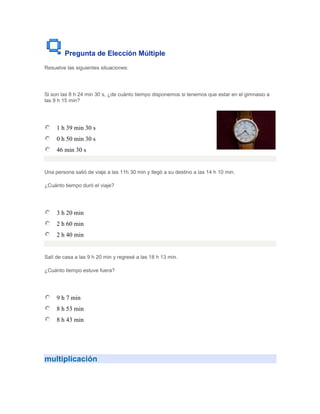 Pregunta de Elección Múltiple
Resuelve las siguientes situaciones:




Si son las 8 h 24 min 30 s, ¿de cuánto tiempo disponemos si tenemos que estar en el gimnasio a
las 9 h 15 min?




     1 h 39 min 30 s
     0 h 50 min 30 s
     46 min 30 s


Una persona salió de viaje a las 11h 30 min y llegó a su destino a las 14 h 10 min.

¿Cuánto tiempo duró el viaje?




     3 h 20 min
     2 h 60 min
     2 h 40 min


Salí de casa a las 9 h 20 min y regresé a las 18 h 13 min.

¿Cuánto tiempo estuve fuera?




     9 h 7 min
     8 h 53 min
     8 h 43 min




multiplicación
 