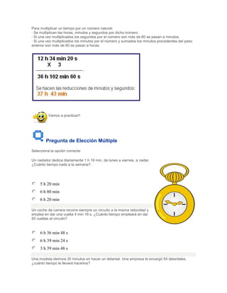 Para multiplicar un tiempo por un número natural:
· Se multiplican las horas, minutos y segundos por dicho número.
· Si una vez multiplicados los segundos por el número son más de 60 se pasan a minutos.
· Si una vez multiplicados los minutos por el número y sumados los minutos procedentes del paso
anterior son más de 60 se pasan a horas.




          Vamos a practicar!!




        Pregunta de Elección Múltiple
Selecciona la opción correcta:

Un nadador dedica diariamente 1 h 16 min, de lunes a viernes, a nadar.
¿Cuánto tiempo nada a la semana?.




     5 h 20 min
     6 h 80 min
     6 h 20 min

Un coche de carrera recorre siempre un circuito a la misma velocidad y
emplea en dar una vuelta 4 min 16 s. ¿Cuánto tiempo empleará en dar
93 vueltas al circuito?


     6 h 36 min 48 s
     6 h 39 min 24 s
     3 h 39 min 48 s

Una modista demora 35 minutos en hacer un delantal. Una empresa le encargó 54 delantales,
¿cuánto tiempo le llevará hacerlos?
 