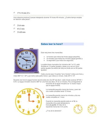 17 h 14 min 22 s

Una máquina produce 8 piezas trabajando durante 16 horas 48 minutos. ¿Cuánto tiempo emplea
en fabricar cada pieza?


     2 h 6 min
     6 h 2 min
     2 h 60 min




                                       Sabes leer la hora?


                                       Este reloj tiene tres manecillas:

                                               la horario que indica las horas (aguja pequeña),
                                               la minutero que indica los minutos (aguja grande) y
                                               la segundero que indica los segundos.

                                       La esfera tiene marcados los números del 1 al 12, está
                                       dividida en 12 partes iguales y éstas a su vez en cinco
                                       partes iguales (la esfera del reloj se divide así en 60 partes
                                       iguales).

                                      Cada una de esas 12 partes "arco horario" indica una hora y
mide 360º:12 = 30º y por tanto cada parte menor, que indica un minuto, mide 30º:5 = 6º.

Durante una hora la aguja horario recorre este arco de 30º (es decir, cada minuto avanza 30º:60 =
0.5º). La aguja minutero recorre 360º en una hora (es decir, 6º en un minuto). Por consiguiente el
                                              recorrido de la aguja minutero es 12 veces mayor
                                              que la aguja horaria.

                                              La manecilla pequeña marca las horas y para dar
                                              una vuelta completa tarda 12 horas.

                                              La manecilla grande marca los minutos y da una
                                              vuelta completa en 1 hora.

                                              Cuando la manecilla grande está en el 12, la
                                              manecilla chica está señalando la
                                              hora en punto. El reloj de la
                                              izquierda marca las 3 en punto.

                                              ¿Y los de la derecha?
 