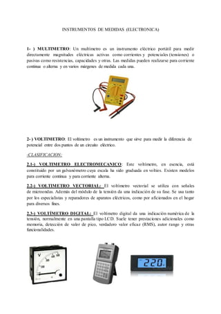 INSTRUMENTOS DE MEDIDAS (ELECTRONICA) 
1- ) MULTIMETRO: Un multímetro es un instrumento eléctrico portátil para medir 
directamente magnitudes eléctricas activas como corrientes y potenciales (tensiones) o 
pasivas como resistencias, capacidades y otras. Las medidas pueden realizarse para corriente 
continua o alterna y en varios márgenes de medida cada una. 
2- ) VOLTIMETRO: El voltímetro es un instrumento que sirve para medir la diferencia de 
potencial entre dos puntos de un circuito eléctrico. 
-CLASIFICACION: 
2.1-) VOLTIMETRO ELECTROMECANICO: Este voltímetro, en esencia, está 
constituido por un galvanómetro cuya escala ha sido graduada en voltios. Existen modelos 
para corriente continua y para corriente alterna. 
2.2-) VOLTIMETRO VECTORIAL: El voltímetro vectorial se utiliza con señales 
de microondas. Además del módulo de la tensión da una indicación de su fase. Se usa tanto 
por los especialistas y reparadores de aparatos eléctricos, como por aficionados en el hogar 
para diversos fines. 
2.3-) VOLTÍMETRO DIGITAL: El voltímetro digital da una indicación numérica de la 
tensión, normalmente en una pantalla tipo LCD. Suele tener prestaciones adicionales como 
memoria, detección de valor de pico, verdadero valor eficaz (RMS), autor rango y otras 
funcionalidades. 
 
