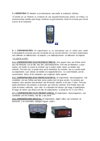 3- ) OHMETRO: El óhmetro es un instrumento para medir la resistencia eléctrica. 
El diseño de un óhmetro se compone de una pequeña batería para aplicar un voltaje a la 
resistencia bajo medida, para luego, mediante un galvanómetro, medir la corriente que circula 
a través de la resistencia. 
4- ) AMPERIMETRO: El amperímetro es un instrumento que se utiliza para medir 
la intensidad de corriente que está circulando por un circuito eléctrico. Un micro amperímetro 
está calibrado en millonésimas de amperio y un miliamperímetro en milésimas de amperio. 
-CLASIFICACIÓN: 
4.1-) AMPERIMETRO MAGNETOELECTRICO: Este aparato tiene una bobina móvil 
que está fabricada con un hilo muy fino (aproximadamente 0,05 mm de diámetro) y cuyas 
espiras, por donde va a pasar la corriente que se quiere medir, tienen un tamaño muy 
reducido. Por todo esto, se puede decir que la intensidad de corriente, que va a poder medir 
un amperímetro cuyo sistema de medida sea magnetoeléctrico, va a estar limitada por las 
características físicas de los elementos que componen dicho aparato. 
4.2-) AMPERIMETRO ELECTROMAGNETICO: El amperímetro electromagnético está 
constituido por una bobina que tiene pocas espiras pero de gran sección. La potencia que 
requieren estos aparatos para producir una desviación máxima es de unos 2 vatios. Para que 
pueda absorberse esta potencia es necesario que sobre los extremos de la bobina haya una 
caída de tensión suficiente, cuyo valor va a depender del alcance que tenga el amperímetro. 
El rango de valores que abarca este tipo de amperímetros va desde los 0,5 A a los 300 A. 
4.3 -) AMPERIMETRO ELECTRODINAMICO: El amperímetro electromagnético está 
constituido por dos bobinas, una fija y una móvil. 
4.4-) AMPERIMETRO DIGITAL: El amperímetro digital utiliza una resistencia de 
derivación y un convertidor analógico-digital (ADC). 
 