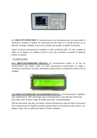 6- ) FRECUENCIOMETRO: El frecuencímetro es un instrumento que sirve para medir la 
frecuencia, contando el número de repeticiones de una onda en la misma posición en un 
intervalo de tiempo mediante el uso de un contador que acumula el número de periodos. 
Según el sistema internacional el resultado se mide en Hertzios (Hz). El valor contado se 
indica en un display y el contador se pone a cero, para comenzar a acumular el siguiente 
periodo de muestra. 
- CLASIFICACION: 
6.1-) FRECUENCIOMETRO DIGITAL: El frecuencímetro digital es el tipo de 
frecuencímetro más usado, cuenta con unas características excepcionales en cuanto a 
resolución y exactitud en la lectura, mostrando con precisión en su pantalla de display LCD el 
resultado. 
6.2-) FRECUENCIOMETRO DE RADIOFRECUENCIA: Los frecuencímetros diseñados 
para radiofrecuencia (RF) actúan igual que los frecuencímetros para más bajas frecuencias, 
pero suelen tener un mayor rango de medida para evitar su desbordamiento. 
Para las frecuencias muy altas, los diseños utilizan un dispositivo capaz de bajar la frecuencia 
de la señal para que los digitales normales puedan operar con frecuencias más comunes. Los 
displays tienen esto en cuenta para indicar la lectura verdadera. 
 