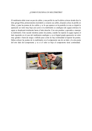 ¿COMO FUNCIONA UN MULTIMETRO? 
El multímetro debe tener un par de cables y una perilla la cual la debes colocar donde dice la 
letra griega Ohm, primeramente enciéndelo y conecta sus cables, después coloca la perilla en 
Ohm, y junta las puntas de los cables y ve lo que aparece en la pantalla (si este es digital te 
aparecerá un valor muy bajo casi cero) si tu multímetro es analógico (de aguja) entonces la 
aguja se desplazará totalmente hasta el lado derecho. Con esto pruebas y aprendes a manejar 
tu multímetro. Esto sucede mientras juntes las puntas, cuando las separas la aguja regresa al 
lado izquierdo en el caso del multímetro analógico y en el digital puede aparecerte un valor 
muy grande o fuera de rango o infinito pues como no hay continuidad al separar las puntas. 
Debes colocar las puntas de tu multímetro en el componente una de un lado y la otra punta 
del otro lado del componente y ve si el valor es bajo el componente tiene continuidad. 
 