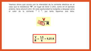 Veamos ahora qué ocurre con la intensidad de la corriente eléctrica en el
caso que la resistencia "R", en lugar de tener 3 ohm, como en el ejemplo
anterior, tiene ahora 6 ohm. En esta oportunidad la incógnita a despejar sería
el valor de la corriente " I ", por tanto tapamos esa letra:
 
