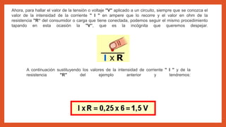 Ahora, para hallar el valor de la tensión o voltaje "V" aplicado a un circuito, siempre que se conozca el
valor de la intensidad de la corriente " I " en ampere que lo recorre y el valor en ohm de la
resistencia "R“ del consumidor o carga que tiene conectada, podemos seguir el mismo procedimiento
tapando en esta ocasión la "V”, que es la incógnita que queremos despejar.
A continuación sustituyendo los valores de la intensidad de corriente " I " y de la
resistencia "R" del ejemplo anterior y tendremos:
 