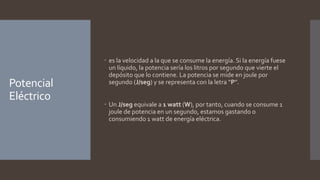 Potencial
Eléctrico
 es la velocidad a la que se consume la energía. Si la energía fuese
un líquido, la potencia sería los litros por segundo que vierte el
depósito que lo contiene. La potencia se mide en joule por
segundo (J/seg) y se representa con la letra “P”.
 Un J/seg equivale a 1 watt (W), por tanto, cuando se consume 1
joule de potencia en un segundo, estamos gastando o
consumiendo 1 watt de energía eléctrica.
 