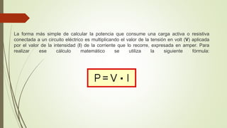 La forma más simple de calcular la potencia que consume una carga activa o resistiva
conectada a un circuito eléctrico es multiplicando el valor de la tensión en volt (V) aplicada
por el valor de la intensidad (I) de la corriente que lo recorre, expresada en amper. Para
realizar ese cálculo matemático se utiliza la siguiente fórmula:
 