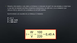 • VEAMOS, POR EJEMPLO, CUÁL SERÁ LA POTENCIA O CONSUMO EN WATT DE UNA BOMBILLA CONECTADA
A UNA RED DE ENERGÍA ELÉCTRICA DOMÉSTICA MONOFÁSICA DE 220 VOLT, SI LA CORRIENTE QUE
CIRCULA POR EL CIRCUITO DE LA BOMBILLA ES DE 0,45 AMPERE.
SUSTITUYENDO LOS VALORES EN LA FÓRMULA 1 TENEMOS:
P = V · I
P = 220 · 0,45
P = 100 WATT
 