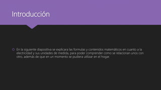 Introducción
 En la siguiente diapositiva se explicara las formulas y contenidos matemáticos en cuanto a la
electricidad y sus unidades de medida, para poder comprender como se relacionan unos con
otro, además de que en un momento se pudiera utilizar en el hogar.
 