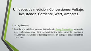 Unidades de medición, Conversiones:Voltaje,
Resistencia, Corriente,Watt, Amperes
• La Ley de OHM:
• Postulada por el físico y matemático alemán Georg Simon Ohm, es una de
las leyes fundamentales de la electrodinámica, estrechamente vinculada a
los valores de las unidades básicas presentes en cualquier circuito eléctrico
como son:
 