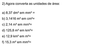 2) Agora converta as unidades de área:
a) 8,37 dm² em mm² =
b) 3,1416 m² em cm²=
c) 2,14 m² em mm²=
d) 125,8 m² em km²=
e) 12,9 km² em m²=
f) 15,3 m² em mm²=
 