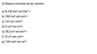 3) Depois converta as de volume:
a) 8,132 km³ em hm³ =
b) 180 hm³ em km³=
c) 1m³ em mm³=
d) 5 cm³ em m³=
e) 78,5 m³ em km³=
f) 12 m³ em cm³=
g) 139 mm³ em m³=
 