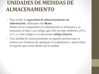 UNIDADES DE MEDIDAS DE
ALMACENAMIENTO
• Para medir la capacidad de almacenamiento de
información, utilizamos los Bytes.
Dentro de la computadora la información se almacena y se
transmite en base a un código que sólo usa dos símbolos, el 0 y
el 1, y a este código se le denomina código binario.
• Una medida de almacenamiento es aquella practica que se
realiza con el interes de optimizar el rendimiento y aprovechar
el espacio que existe dentro de la unidad.

 