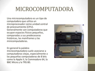 MICROCOMPUTADORA
Una microcomputadora es un tipo de
computadora que utiliza un
microprocesador como unidad central
de procesamiento (CPU).
Generalmente son computadoras que
ocupan espacios físicos pequeños,
comparadas a sus predecesoras
históricas, las mainframes y las
minicomputadoras.
En general la palabra
microcomputadora suele asociarse a
computadoras viejas, especialmente a
las pequeñas computadoras de 8 bits
como la Apple II, la Commodore 64, la
BBC Micro y la TRS 80.

 