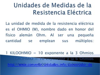 La unidad de medida de la resistencia eléctrica es el OHMIO (W), nombre dado en honor del físico alemán Ohm. Al ser una pequeña cantidad se emplean sus múltiplos: 1 KILOOHMIO = 10 exponente a la 3 Ohmios 1 MEGAOHMIO = 10 exponente a la 6 Ohmios 1 OHMIO = 0.001 K = 0.000001 M http://www.convertir-unidades.info/convertidor-de-unidades.php 