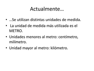 Actualmente… 
• …Se utilizan distintas unidades de medida. 
• La unidad de medida más utilizada es el 
METRO. 
• Unidades menores al metro: centímetro, 
milímetro. 
• Unidad mayor al metro: kilómetro. 
 