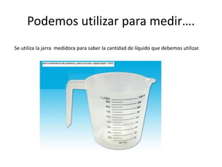 Podemos utilizar para medir…. 
Se utiliza la jarra medidora para saber la cantidad de líquido que debemos utilizar. 
 
