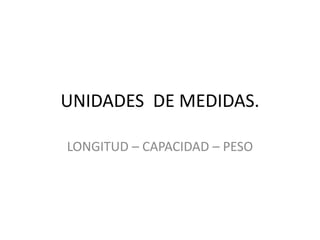 UNIDADES DE MEDIDAS. 
LONGITUD – CAPACIDAD – PESO 
 