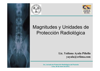 Magnitudes y Unidades de
 Protección Radiológica



                          Lic. Yuliana Ayala Piñella
                                yayala@crlima.com

    3ra. Jornada de Protección Radiológica del Paciente
                Lima, 26 de enero de 2013.
 