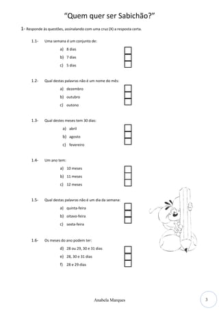 3
“Quem quer ser Sabichão?”
1- Responde às questões, assinalando com uma cruz (X) a resposta certa.
1.1- Uma semana é um conjunto de:
a) 8 dias
b) 7 dias
c) 5 dias
1.2- Qual destas palavras não é um nome do mês:
a) dezembro
b) outubro
c) outono
1.3- Qual destes meses tem 30 dias:
a) abril
b) agosto
c) fevereiro
1.4- Um ano tem:
a) 10 meses
b) 11 meses
c) 12 meses
1.5- Qual destas palavras não é um dia da semana:
a) quinta-feira
b) oitavo-feira
c) sexta-feira
1.6- Os meses do ano podem ter:
d) 28 ou 29, 30 e 31 dias
e) 28, 30 e 31 dias
f) 28 e 29 dias
Anabela Marques
 
