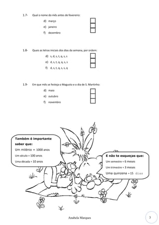 3
1.7- Qual o nome do mês antes de fevereiro:
d) março
e) janeiro
f) dezembro
1.8- Quais as letras iniciais dos dias da semana, por ordem:
d) s, d, s, t, q, s, s
e) d, s, t, q, q, s, s
f) d, s, t, q, s, s, q
1.9- Em que mês se festeja o Magusto e o dia de S. Martinho:
d) maio
e) outubro
f) novembro
Anabela Marques
Também é importante
saber que:
Um milénio = 1000 anos
Um século = 100 anos
Uma década = 10 anos
E não te esqueças que:
Um semestre = 6 meses
Um trimestre = 3 meses
Uma quinzena = 15 dias
 