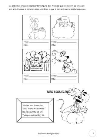 As próximas imagens representam alguns dias festivos que acontecem ao longo de
um ano. Escreve o nome de cada um deles e qual o mês em que se costuma passar.




              Festa:_________________        Festa:_________________
              Mês:__________________         Mês:__________________




              Festa:_________________        Festa:_________________
              Mês:__________________         Mês:__________________




                                        NÃO ESQUECER!



             30 dias tem Novembro,
             Abril, Junho e Setembro.
             De 28 ou 29 há só um.
             Todos os outros têm 31.




                                                                                 1
                             Professora: Georgina Pinto
 