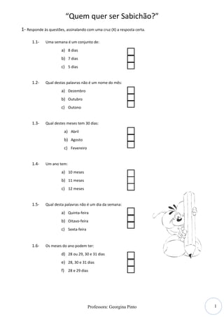“Quem quer ser Sabichão?”
1- Responde às questões, assinalando com uma cruz (X) a resposta certa.

      1.1-   Uma semana é um conjunto de:

                      a) 8 dias
                      b) 7 dias
                      c) 5 dias


      1.2-   Qual destas palavras não é um nome do mês:
                      a) Dezembro
                      b) Outubro
                      c) Outono


      1.3-   Qual destes meses tem 30 dias:

                        a) Abril
                        b) Agosto
                        c) Fevereiro


      1.4-   Um ano tem:
                      a) 10 meses
                      b) 11 meses
                      c) 12 meses


      1.5-   Qual desta palavras não é um dia da semana:

                      a) Quinta-feira
                      b) Oitavo-feira
                      c) Sexta-feira


      1.6-   Os meses do ano podem ter:
                      d) 28 ou 29, 30 e 31 dias
                      e) 28, 30 e 31 dias
                      f) 28 e 29 dias




                                                                          1
                                       Professora: Georgina Pinto
 