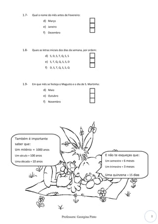 1.7-    Qual o nome do mês antes de Fevereiro:

                       d) Março
                       e) Janeiro
                       f) Dezembro




     1.8-    Quais as letras iniciais dos dias da semana, por ordem:

                        d) S, D, S, T, Q, S, S
                        e) S, T, Q, Q, S, S, D
                        f) D, S, T, Q, S, S, Q




     1.9-    Em que mês se festeja o Magusto e o dia de S. Martinho:

                       d) Maio
                       e) Outubro
                       f) Novembro




Também é importante
saber que:
Um milénio = 1000 anos

Um século = 100 anos                                                   E não te esqueças que:

Uma década = 10 anos                                                   Um semestre = 6 meses

                                                                       Um trimestre = 3 meses

                                                                       Uma quinzena = 15 dias




                                                                                                1
                                       Professora: Georgina Pinto
 