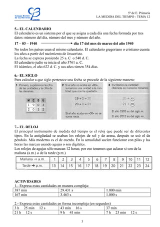 5º de E. Primaria
                                                      LA MEDIDA DEL TIEMPO - TEMA 12


5.- EL CALENDARIO
El calendario es un sistema por el que se asigna a cada día una fecha formada por tres
datos: número del día, número del mes y número del año.
17 – 03 – 1940                         día 17 del mes de marzo del año 1940
No todos los países usan el mismo calendario. El calendario gregoriano o cristiano cuenta
los años a partir del nacimiento de Jesucristo.
La fecha se expresa poniendo 25 a. C o 540 d. C.
El calendario judío se inicia el año 3761 a. C.
El islámico, el año 622 d. C. y sus años tienen 354 días.

6.- EL SIGLO
Para calcular a que siglo pertenece una fecha se procede de la siguiente manera:




7.- EL RELOJ
El principal instrumento de medida del tiempo es el reloj que puede ser de diferentes
tipos. En la antigüedad se usaban los relojes de sol y de arena, después se usó el de
péndulo. Más moderno es el de cuerda. En la actualidad suelen funcionar con pilas y las
horas las marcan usando agujas o son digitales.
Los relojes de agujas sólo marcan 12 horas; por eso tenemos que aclarar si son de la
mañana (a.m.) o de la tarde (p.m.)




ACTIVIDADES
1.- Expresa estas cantidades en manera compleja:
387 min                        29.431 s                      1.000 min
167 min                        3.463 s                       1.000 s

2.- Expresa estas cantidades en forma incompleja (en segundos)
3 h 25 min 12 s                43 min 16 s                 37 min
21 h 12 s                      9 h 41 min                  7 h 23 min        12 s

                                            3
 