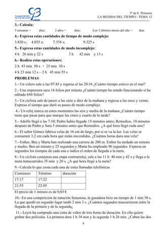 5º de E. Primaria
                                                               LA MEDIDA DEL TIEMPO - TEMA 12

3.- Calcula:
3 semanas =       días;      2 años =        días;        Los 3 últimos meses del año =   días
4.- Expresa estas cantidades de tiempo de modo complejo:
3.820 s;      4.035 s;      7.358 s;                 9.325 s
5.- Expresa estas cantidades de modo incomplejo:
4 h 26 min y 22 s                       3h       42 min    y 13 s
6.- Realiza estas operaciones:
2 h 43 min 50 s + 25 min 30 s
4 h 23 min 12 s – 2 h 45 min 55 s
PROBLEMAS
1.- Un velero sale a las 07:45 y regresa al las 20:16 ¿Cuánto tiempo estuvo en el mar?
2.- Una impresora saca 14 folios por minuto ¿Cuánto tiempo ha estado funcionando si ha
editado 644 folios?
3.- Un ciclista sale de paseo a las siete y diez de la mañana y regresa a las once y veinte.
Expresa el tiempo que duró su paseo de modo complejo.
 4.- Un reloj marca en estos momentos las seis y media de la mañana ¿Cuánto tiempo
tiene que pasar para que marque las cinco y cuarto de la tarde?
5.- Adolfo llegó a las 7:10; Pedro había llegado 15 minutos antes; Remedios, 10 minutos
después de Pedro y Sara 5 minutos antes que Remedios. ¿A qué hora llegó cada uno?
6.- El señor Gómez fabrica velas de 16 cm de largo, por si se va la luz. Las velas se
consumen 3,2 cm cada hora que están encendidas. ¿Cuántas horas dura una vela?
7.- Esther, Bea y Marta han realizado una carrera de 200 m. Esther ha tardado un minuto
y medio, Bea un minuto y 25 segundos y Marta ha empleado 96 segundos. Expresa en
segundos los tiempos de cada una e indica el orden de llegada a la meta.
8.- Un ciclista comienza una etapa contrarreloj; sale a las 11 h 40 min y 42 s y llega a la
meta transcurridos 35 min y 20 s. ¿A qué hora llegó a la meta?
9.- Calcula lo que custa cada una de estas llamadas telefónicas
Comienzo          Término         duración
17:17             17:22
21:55             22:05
El precio de 1 minuto es de 0,03 €
10.- En una competición de natación femenina, la ganadora hizo un tiempo de 1 min 50 s.
La que quedó en segundo lugar tardó 2 min 3 s. ¿Cuántos segundos trascurrieron entre la
llegada de la primera y de la segunda¿
11.- Leyre ha comprado una cinta de vídeo de tres horas de duración. En ella quiere
grabar dos películas. La primera dura 1 h 38 min y la segunda 1 h 26 min. ¿Caben las dos
                                                     4
 