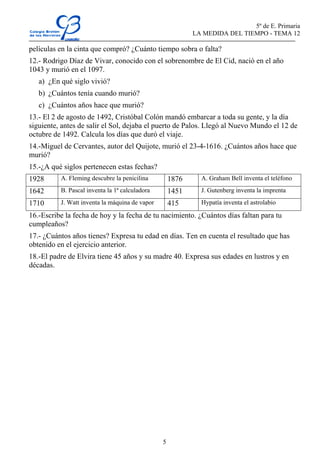 5º de E. Primaria
                                                           LA MEDIDA DEL TIEMPO - TEMA 12

películas en la cinta que compró? ¿Cuánto tiempo sobra o falta?
12.- Rodrigo Díaz de Vivar, conocido con el sobrenombre de El Cid, nació en el año
1043 y murió en el 1097.
   a) ¿En qué siglo vivió?
   b) ¿Cuántos tenía cuando murió?
   c) ¿Cuántos años hace que murió?
13.- El 2 de agosto de 1492, Cristóbal Colón mandó embarcar a toda su gente, y la día
siguiente, antes de salir el Sol, dejaba el puerto de Palos. Llegó al Nuevo Mundo el 12 de
octubre de 1492. Calcula los días que duró el viaje.
14.-Miguel de Cervantes, autor del Quijote, murió el 23-4-1616. ¿Cuántos años hace que
murió?
15.-¿A qué siglos pertenecen estas fechas?
1928      A. Fleming descubre la penicilina         1876     A. Graham Bell inventa el teléfono

1642      B. Pascal inventa la 1ª calculadora       1451     J. Gutenberg inventa la imprenta

1710      J. Watt inventa la máquina de vapor       415      Hypatía inventa el astrolabio

16.-Escribe la fecha de hoy y la fecha de tu nacimiento. ¿Cuántos días faltan para tu
cumpleaños?
17.- ¿Cuántos años tienes? Expresa tu edad en días. Ten en cuenta el resultado que has
obtenido en el ejercicio anterior.
18.-El padre de Elvira tiene 45 años y su madre 40. Expresa sus edades en lustros y en
décadas.




                                                5
 
