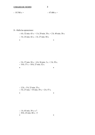UNIDADES DE TIEMPO                           2

- 19.740 s. =                                 - 67.406 s. =




3. - Halla las operaciones:
       - 6 h. 32 min. 43 s. + 1 h. 29 min. 38 s. + 2 h. 49 min. 38 s.
       - 3 h. 25 min. 42 s. - 1 h. 27 min. 50 s.




       - 2 h. 37 min. 58 s. + 4 h. 56 min. 3 s. + 3 h. 59 s.
       - 14 h. 37 s. - 10 h. 27 min. 52 s.




       - 12 h. - 5 h. 23 min. 35 s.
       - 5 h. 27 min. + 55 min. 39 s. + 2 h. 57 s.




       - 1 h. 45 min. 39 s. x 7
       - 38 h. 25 min. 40 s. : 5
 