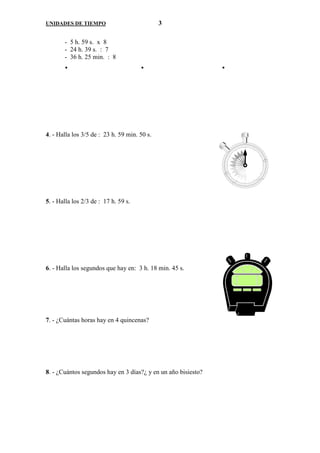 UNIDADES DE TIEMPO                            3

       - 5 h. 59 s. x 8
       - 24 h. 39 s. : 7
       - 36 h. 25 min. : 8




4. - Halla los 3/5 de : 23 h. 59 min. 50 s.




5. - Halla los 2/3 de : 17 h. 59 s.




6. - Halla los segundos que hay en: 3 h. 18 min. 45 s.




7. - ¿Cuántas horas hay en 4 quincenas?




8. - ¿Cuántos segundos hay en 3 días?¿ y en un año bisiesto?
 