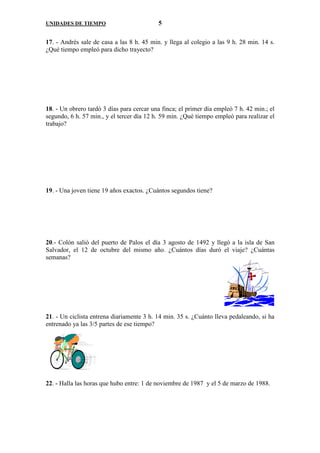 UNIDADES DE TIEMPO                         5

17. - Andrés sale de casa a las 8 h. 45 min. y llega al colegio a las 9 h. 28 min. 14 s.
¿Qué tiempo empleó para dicho trayecto?




18. - Un obrero tardó 3 días para cercar una finca; el primer día empleó 7 h. 42 min.; el
segundo, 6 h. 57 min., y el tercer día 12 h. 59 min. ¿Qué tiempo empleó para realizar el
trabajo?




19. - Una joven tiene 19 años exactos. ¿Cuántos segundos tiene?




20.- Colón salió del puerto de Palos el día 3 agosto de 1492 y llegó a la isla de San
Salvador, el 12 de octubre del mismo año. ¿Cuántos días duró el viaje? ¿Cuántas
semanas?




21. - Un ciclista entrena diariamente 3 h. 14 min. 35 s. ¿Cuánto lleva pedaleando, si ha
entrenado ya las 3/5 partes de ese tiempo?




22. - Halla las horas que hubo entre: 1 de noviembre de 1987 y el 5 de marzo de 1988.
 