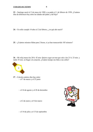 UNIDADES DE TIEMPO                          6

23. - Santiago nació el 2 de mayo de 1980 y su padre el 1 de febrero de 1950. ¿Cuántos
días de diferencia hay entre las edades del padre y del hijo?




24. - Un niño cumple 14 años el 2 de febrero, ¿ en qué año nació?




25. - ¿Cuántos minutos faltan para 2 horas, si ya han transcurrido 105 minutos?




26. - Mi reloj marca las 20 h. 42 min. Quiero coger un tren que sale a las 21 h. 23 min. y
tardo 35 min. en llegar a la estación. ¿Cuánto tiempo me falta o me sobra?




27. - Calcula cuántos días hay entre:
       - el 7 de marzo y el 23 junio




       - el 16 de agosto y el 28 de diciembre




       - el 2 de enero y el 8 de marzo




       - el 14 de julio y el 15 de septiembre
 