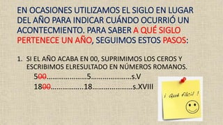 EN OCASIONES UTILIZAMOS EL SIGLO EN LUGAR
DEL AÑO PARA INDICAR CUÁNDO OCURRIÓ UN
ACONTECMIENTO. PARA SABER A QUÉ SIGLO
PERTENECE UN AÑO, SEGUIMOS ESTOS PASOS:
1. SI EL AÑO ACABA EN 00, SUPRIMIMOS LOS CEROS Y
ESCRIBIMOS ELRESULTADO EN NÚMEROS ROMANOS.
500…………………5…………………s.V
1800……………..18…………………s.XVIII