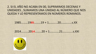 2. SI EL AÑO NO ACABA EN 00, SUPRIMIMOS DECENAS Y
UNIDADES , SUMAMOS UNA UNIDAD AL NÚMERO QUE NOS
QUEDA Y LO REPRESENTAMOS EN NÚMEROS ROMANOS.
1985………1985………19 + 1…………20……………s.XX
2014……….2014………20 + 1………….21…………..s.XXI