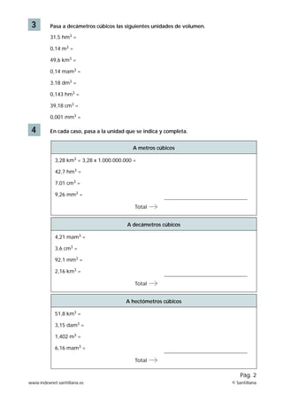 3        Pasa a decámetros cúbicos las siguientes unidades de volumen.

          31,5 hm3 =

          0,14 m3 =

          49,6 km3 =

          0,14 mam3 =

          3,18 dm3 =

          0,143 hm3 =

          39,18 cm3 =

          0,001 mm3 =

 4        En cada caso, pasa a la unidad que se indica y completa.


                                           A metros cúbicos

            3,28 km3 = 3,28 x 1.000.000.000 =

            42,7 hm3 =

            7,01 cm3 =

            9,26 mm3 =

                                            Total


                                         A decámetros cúbicos

            4,21 mam3 =

            3,6 cm3 =

            92,1 mm3 =

            2,16 km3 =

                                            Total


                                        A hectómetros cúbicos

            51,8 km3 =

            3,15 dam3 =

            1,402 m3 =

            6,16 mam3 =

                                            Total

                                                                              Pág. 2
www.indexnet.santillana.es                                                © Santillana
 