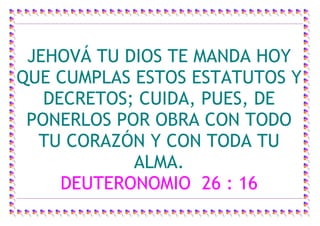 JEHOVÁ TU DIOS TE MANDA HOY
QUE CUMPLAS ESTOS ESTATUTOS Y
   DECRETOS; CUIDA, PUES, DE
 PONERLOS POR OBRA CON TODO
  TU CORAZÓN Y CON TODA TU
            ALMA.
     DEUTERONOMIO 26 : 16
 