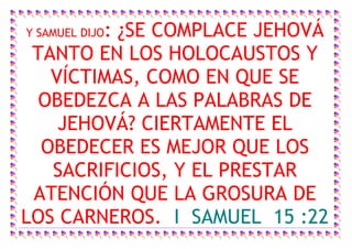 : ¿SE COMPLACE JEHOVÁ
Y SAMUEL DIJO
 TANTO EN LOS HOLOCAUSTOS Y
   VÍCTIMAS, COMO EN QUE SE
  OBEDEZCA A LAS PALABRAS DE
    JEHOVÁ? CIERTAMENTE EL
  OBEDECER ES MEJOR QUE LOS
   SACRIFICIOS, Y EL PRESTAR
 ATENCIÓN QUE LA GROSURA DE
LOS CARNEROS. I SAMUEL 15 :22
 