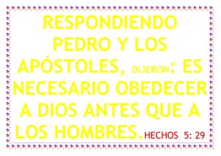 RESPONDIENDO
     PEDRO Y LOS
APÓSTOLES, DIJERON: ES
NECESARIO OBEDECER
 A DIOS ANTES QUE A
LOS HOMBRES.HECHOS 5: 29
 
